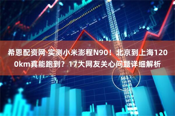 希恩配资网 实测小米澎程N90！北京到上海1200km真能跑到？17大网友关心问题详细解析