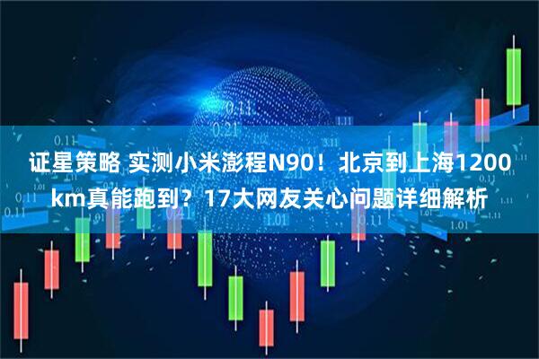 证星策略 实测小米澎程N90！北京到上海1200km真能跑到？17大网友关心问题详细解析