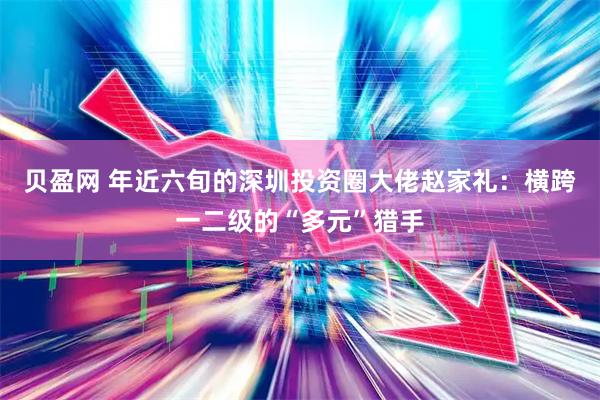 贝盈网 年近六旬的深圳投资圈大佬赵家礼：横跨一二级的“多元”猎手