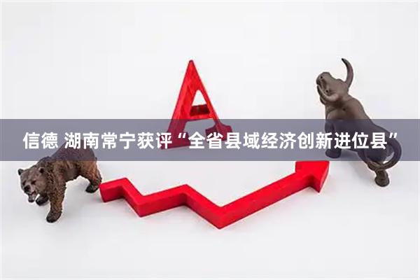 信德 湖南常宁获评“全省县域经济创新进位县”