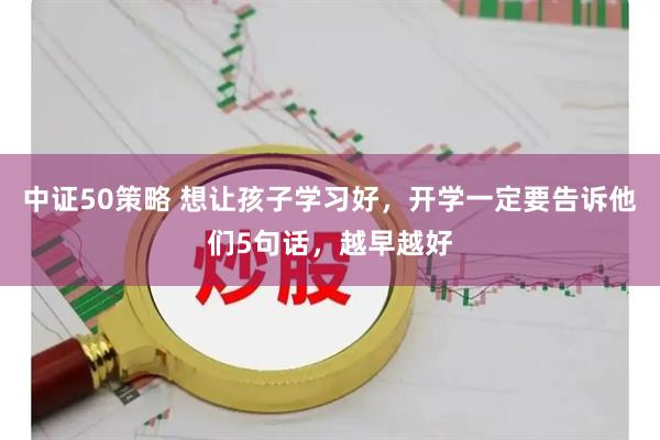 中证50策略 想让孩子学习好，开学一定要告诉他们5句话，越早越好