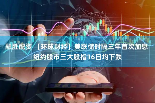 融胜配资 【环球财经】美联储时隔三年首次加息 纽约股市三大股指16日均下跌
