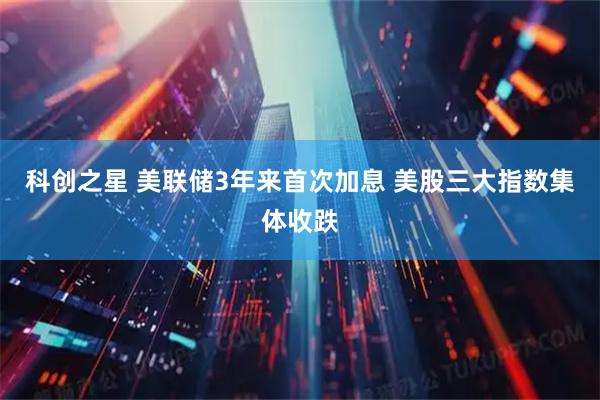 科创之星 美联储3年来首次加息 美股三大指数集体收跌