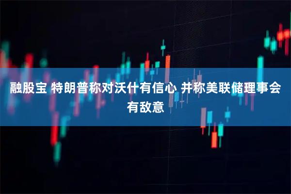 融股宝 特朗普称对沃什有信心 并称美联储理事会有敌意