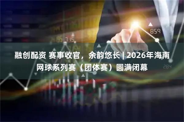 融创配资 赛事收官，余韵悠长 | 2026年海南网球系列赛（团体赛）圆满闭幕
