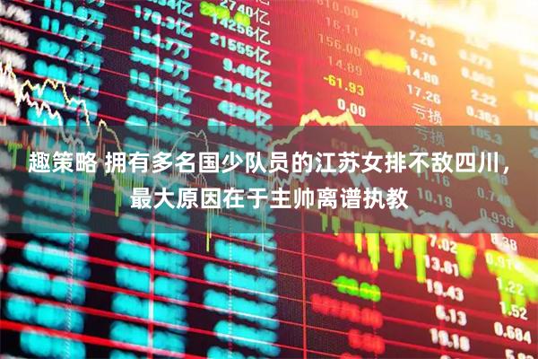 趣策略 拥有多名国少队员的江苏女排不敌四川，最大原因在于主帅离谱执教