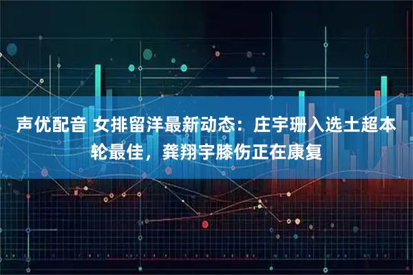 声优配音 女排留洋最新动态：庄宇珊入选土超本轮最佳，龚翔宇膝伤正在康复