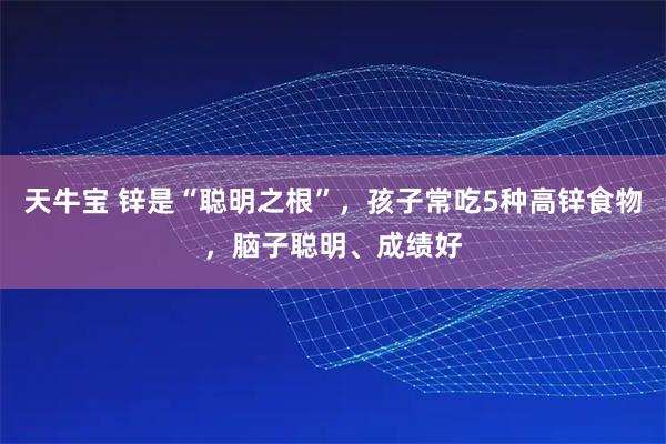天牛宝 锌是“聪明之根”，孩子常吃5种高锌食物，脑子聪明、成绩好