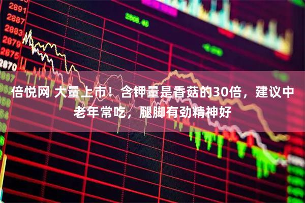 倍悦网 大量上市!含钾量是香菇的30倍,建议中老年常吃,腿脚有劲精神好