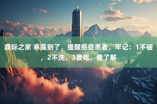 鼎际之家 寒露到了，提醒癌症患者，牢记：1不碰，2不洗，3要吃，要了解