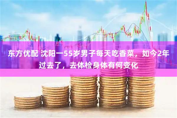 东方优配 沈阳一55岁男子每天吃香菜，如今2年过去了，去体检身体有何变化