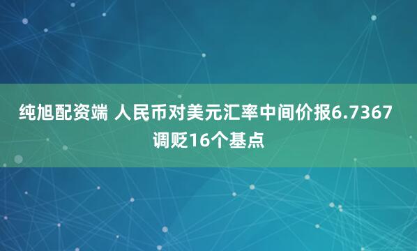 纯旭配资端 人民币对美元汇率中间价报6.7367 调贬16个基点