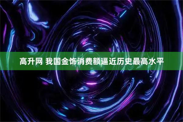 高升网 我国金饰消费额逼近历史最高水平