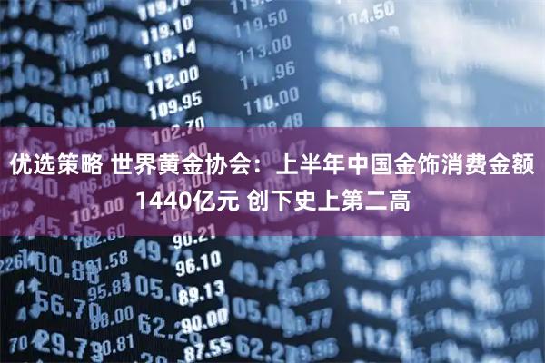 优选策略 世界黄金协会：上半年中国金饰消费金额1440亿元 创下史上第二高