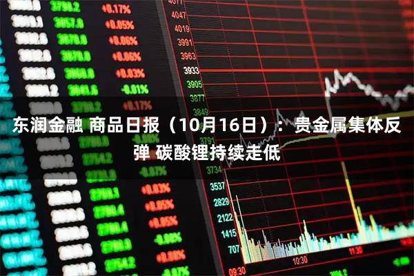 东润金融 商品日报（10月16日）：贵金属集体反弹 碳酸锂持续走低