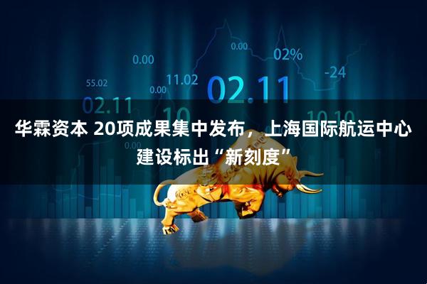 华霖资本 20项成果集中发布，上海国际航运中心建设标出“新刻度”