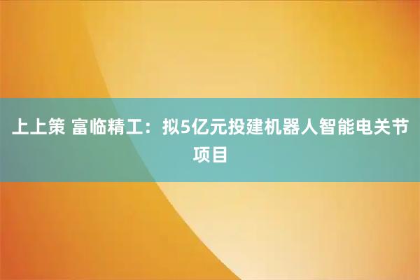 上上策 富临精工：拟5亿元投建机器人智能电关节项目