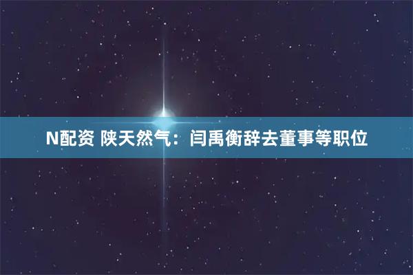 N配资 陕天然气：闫禹衡辞去董事等职位
