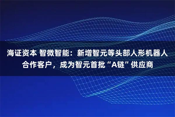 海证资本 智微智能：新增智元等头部人形机器人合作客户，成为智元首批“A链”供应商