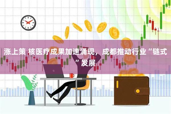 涨上策 核医疗成果加速涌现，成都推动行业“链式”发展