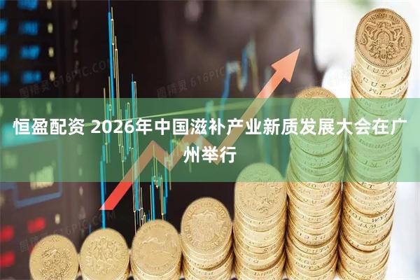 恒盈配资 2026年中国滋补产业新质发展大会在广州举行