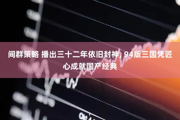 间群策略 播出三十二年依旧封神, 94版三国凭匠心成就国产经典