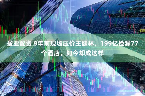 盈亚配资 9年前现场压价王健林，199亿捡漏77个酒店，如今却成这样