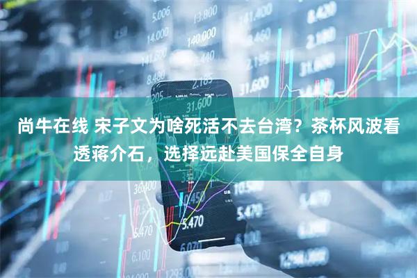 尚牛在线 宋子文为啥死活不去台湾？茶杯风波看透蒋介石，选择远赴美国保全自身