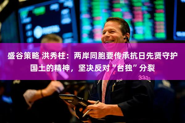 盛谷策略 洪秀柱:两岸同胞要传承抗日先贤守护国土的精神,坚决反对“台独”分裂