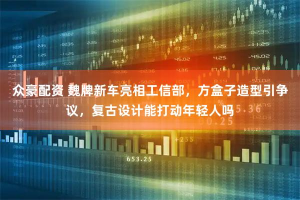 众豪配资 魏牌新车亮相工信部，方盒子造型引争议，复古设计能打动年轻人吗