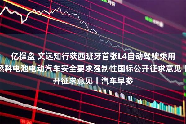 亿操盘 文远知行获西班牙首张L4自动驾驶乘用车牌照;燃料电池电动汽车安全要求强制性国标公开征求意见丨汽车早参