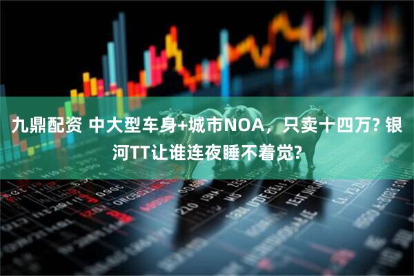 九鼎配资 中大型车身+城市NOA，只卖十四万? 银河TT让谁连夜睡不着觉?