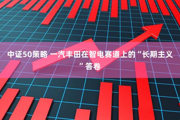 中证50策略 一汽丰田在智电赛道上的“长期主义”答卷