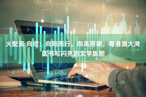 火配资 向欣:向阳而行,向高而攀,粤港澳大湾区书写闪亮的文学版图