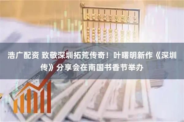 浩广配资 致敬深圳拓荒传奇！叶曙明新作《深圳传》分享会在南国书香节举办