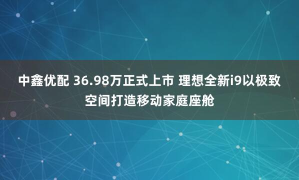 中鑫优配 36.98万正式上市 理想全新i9以极致空间打造移动家庭座舱