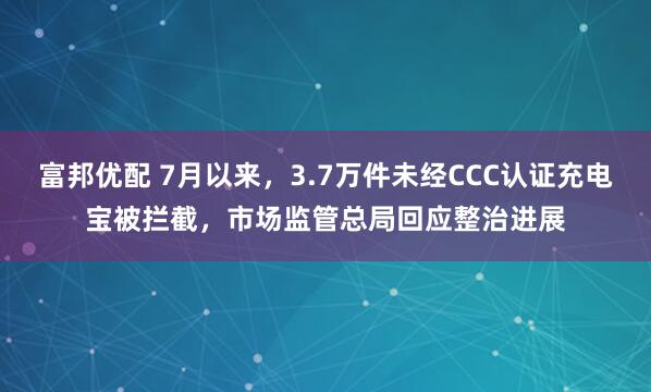 富邦优配 7月以来，3.7万件未经CCC认证充电宝被拦截，市场监管总局回应整治进展