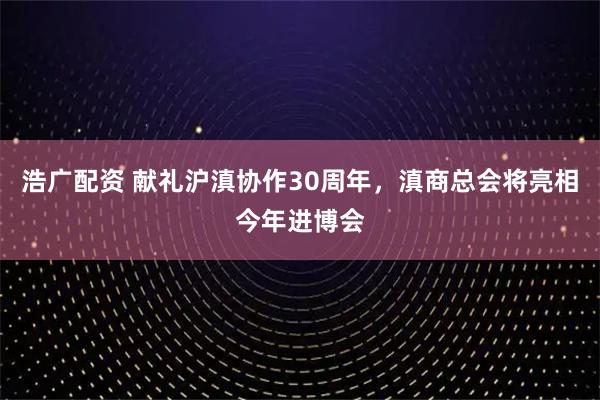 浩广配资 献礼沪滇协作30周年，滇商总会将亮相今年进博会