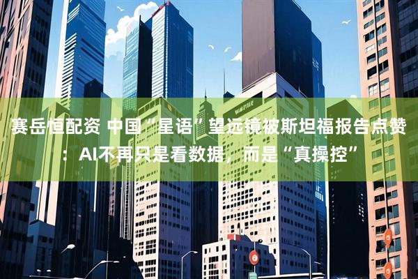 赛岳恒配资 中国“星语”望远镜被斯坦福报告点赞：AI不再只是看数据，而是“真操控”