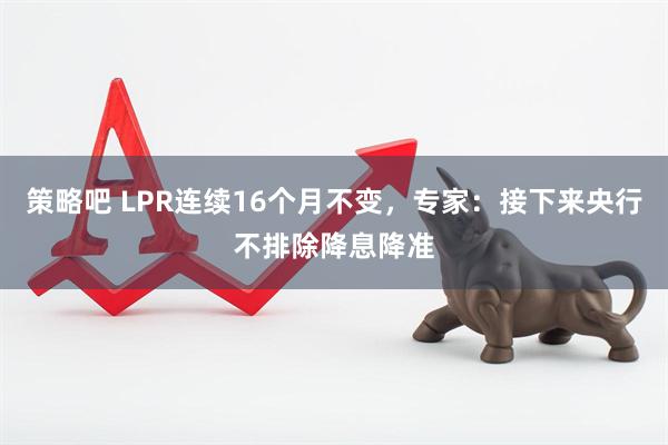 策略吧 LPR连续16个月不变，专家：接下来央行不排除降息降准