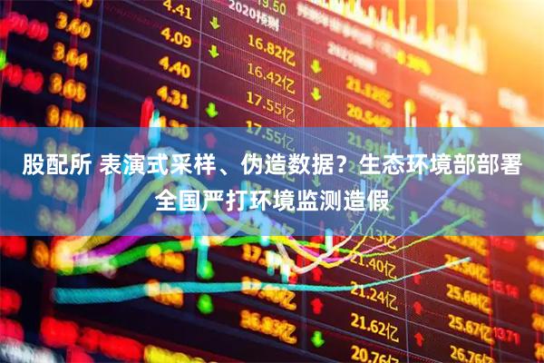 股配所 表演式采样、伪造数据？生态环境部部署全国严打环境监测造假