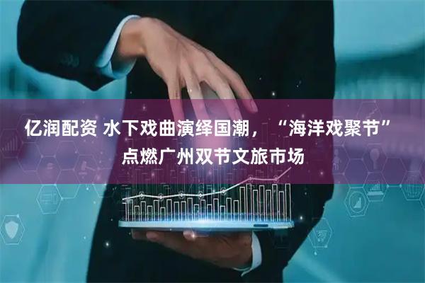 亿润配资 水下戏曲演绎国潮， “海洋戏聚节” 点燃广州双节文旅市场